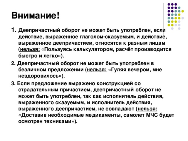 Внимание! 1. Деепричастный оборот не может быть употреблен, если действие, выраженное глаголом-сказуемым, и действие, выраженное деепричастием, относятся к разным лицам ( нельзя: «Пользуясь калькулятором, расчёт производится быстро и легко»). 2. Деепричастный оборот не может быть употреблен в безличном предложении ( нельзя: «Гуляя вечером, мне нездоровилось»). 3. Если предложение выражено конструкцией со страдательным причастием, деепричастный оборот не может быть употреблен, так как исполнитель действия, выраженного сказуемым, и исполнитель действия, выраженного деепричастием, не совпадают ( нельзя: «Доставив необходимые медикаменты, самолет МЧС будет осмотрен техниками»).  