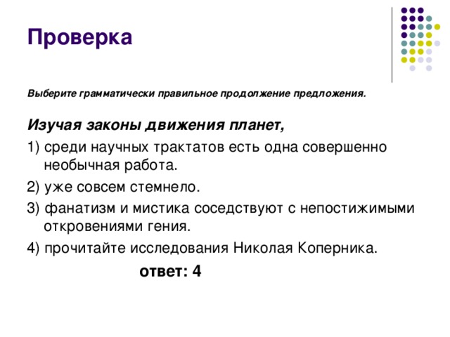 Проверка Выберите грамматически правильное продолжение предложения.   Изучая законы движения планет, 1) среди научных трактатов есть одна совершенно необычная работа. 2) уже совсем стемнело. 3) фанатизм и мистика соседствуют с непостижимыми откровениями гения. 4) прочитайте исследования Николая Коперника.  ответ: 4 