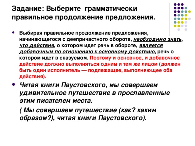 Задание: Выберите грамматически правильное продолжение предложения.   Выбирая правильное продолжение предложения, начинающегося с деепричастного оборота, необходимо знать , что действие , о котором идет речь в обороте, является добавочным по отношению к основному действию , речь о котором идет в сказуемом. Поэтому и основное, и добавочное действие должно выполняться одним и тем же лицом (должен быть один исполнитель — подлежащее, выполняющее оба действия). Читая книги Паустовского, мы совершаем удивительное путешествие в прославленные этим писателем места.  ( Мы совершаем путешествие (как? каким образом?), читая книги Паустовского). 