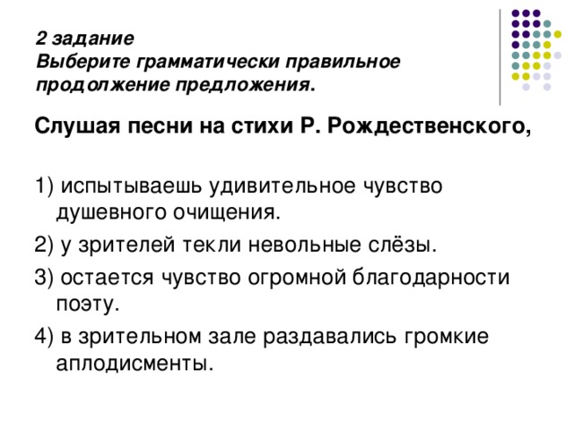 2 задание  Выберите грамматически правильное продолжение предложения .   Слушая песни на стихи Р. Рождественского,   1) испытываешь удивительное чувство душевного очищения. 2) у зрителей текли невольные слёзы. 3) остается чувство огромной благодарности поэту. 4) в зрительном зале раздавались громкие аплодисменты. 