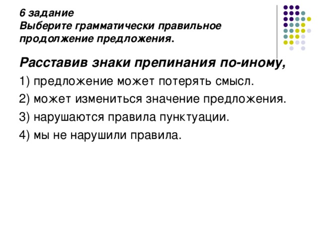 6 задание  Выберите грамматически правильное продолжение предложения .   Расставив знаки препинания по-иному, 1) предложение может потерять смысл. 2) может измениться значение предложения. 3) нарушаются правила пунктуации. 4) мы не нарушили правила. 