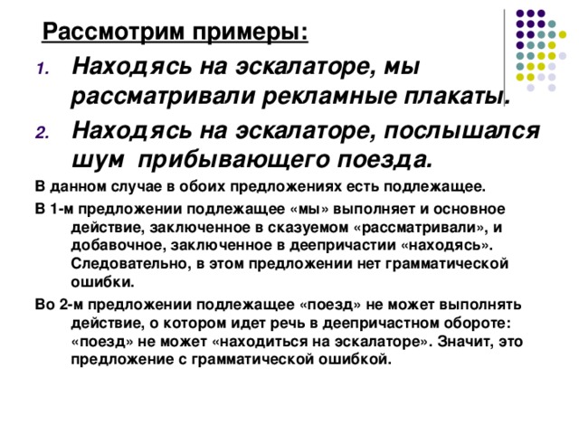  Рассмотрим примеры:  Находясь на эскалаторе, мы рассматривали рекламные плакаты. Находясь на эскалаторе, послышался шум прибывающего поезда. В данном случае в обоих предложениях есть подлежащее. В 1-м предложении подлежащее «мы» выполняет и основное действие, заключенное в сказуемом «рассматривали», и добавочное, заключенное в деепричастии «находясь». Следовательно, в этом предложении нет грамматической ошибки. Во 2-м предложении подлежащее «поезд» не может выполнять действие, о котором идет речь в деепричастном обороте: «поезд» не может «находиться на эскалаторе». Значит, это предложение с грамматической ошибкой.  