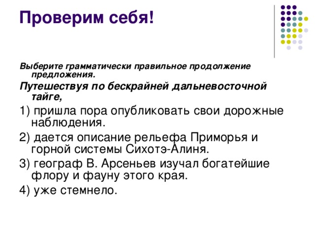 Выберите грамматически правильное продолжение предложения. Путешествуя по бескрайней дальневосточной тайге, 1) пришла пора опубликовать свои дорожные наблюдения. 2) дается описание рельефа Приморья и горной системы Сихотэ-Алиня. 3) географ В. Арсеньев изучал богатейшие флору и фауну этого края. 4) уже стемнело. 