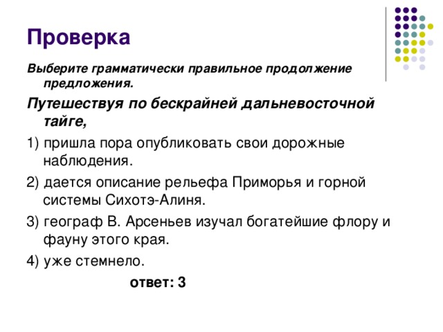 Проверка Выберите грамматически правильное продолжение предложения. Путешествуя по бескрайней дальневосточной тайге, 1) пришла пора опубликовать свои дорожные наблюдения. 2) дается описание рельефа Приморья и горной системы Сихотэ-Алиня. 3) географ В. Арсеньев изучал богатейшие флору и фауну этого края. 4) уже стемнело.  ответ: 3 