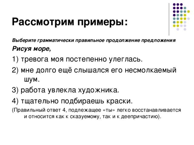 Рассмотрим примеры: Выберите грамматически правильное продолжение предложения Рисуя море, 1) тревога моя постепенно улеглась. 2) мне долго ещё слышался его несмолкаемый шум. 3) работа увлекла художника. 4) тщательно подбираешь краски. (Правильный ответ 4, подлежащее «ты» легко восстанавливается и относится как к сказуемому, так и к деепричастию). 