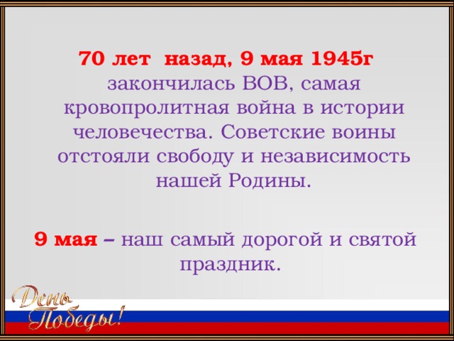 70 лет назад, 9 мая 1945г закончилась ВОВ, самая кровопролитная война в истории человечества. Советские воины отстояли свободу и независимость нашей Родины.  9 мая – наш самый дорогой и святой праздник.