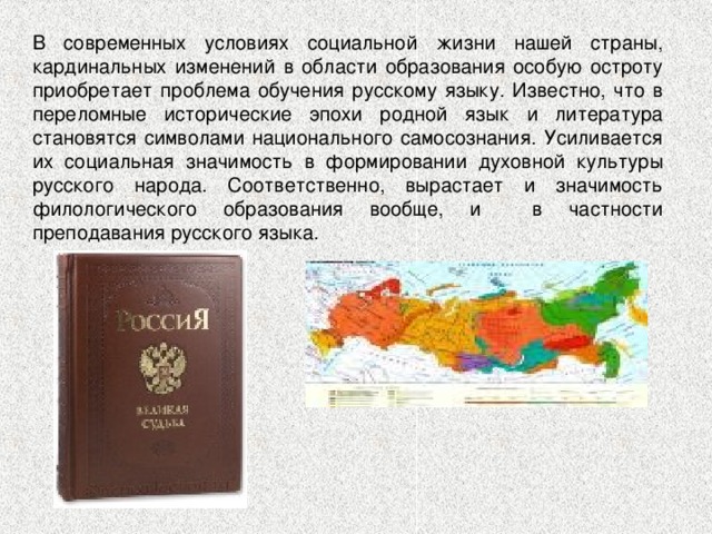 В современных условиях социальной жизни нашей страны, кардинальных изменений в области образования особую остроту приобретает проблема обучения русскому языку. Известно, что в переломные исторические эпохи родной язык и литература становятся символами национального самосознания. Усиливается их социальная значимость в формировании духовной культуры русского народа. Соответственно, вырастает и значимость филологического образования вообще, и в частности преподавания русского языка. 