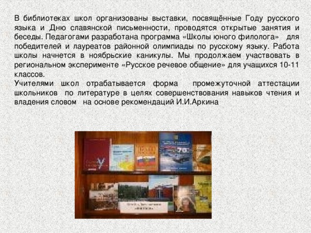 В библиотеках школ организованы выставки, посвящённые Году русского языка и Дню славянской письменности, проводятся открытые занятия и беседы. Педагогами разработана программа «Школы юного филолога» для победителей и лауреатов районной олимпиады по русскому языку. Работа школы начнется в ноябрьские каникулы. Мы продолжаем участвовать в региональном эксперименте «Русское речевое общение» для учащихся 10-11 классов. Учителями школ отрабатывается форма промежуточной аттестации школьников по литературе в целях совершенствования навыков чтения и владения словом на основе рекомендаций И.И.Аркина 