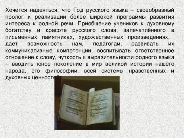 Хочется надеяться, что Год русского языка – своеобразный пролог к реализации более широкой программы развития интереса к родной речи. Приобщение учеников к духовному богатству и красоте русского слова, запечатлённого в письменных памятниках, художественных произведениях, дает возможность нам, педагогам, развивать их коммуникативные компетенции, воспитывать ответственное отношение к слову, чуткость к выразительности родного языка – вводить юное поколение в мир великой истории нашего народа, его философии, всей системы нравственных и духовных ценностей. 