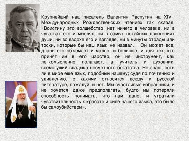 Крупнейший наш писатель Валентин Распутин на XIV Международных Рождественских чтениях так сказал: «Воистину это волшебство: нет ничего в человеке, ни в чувствах его и мыслях, ни в самых потайных движениях души, ни во вздохе его и взгляде, ни в минуты отрады или тоски, которые бы наш язык не назвал. Он может все, длань его объемлет и малое, и большое, и для тех, кто принят им в его царство, он не инструмент, как легкомысленно полагают, а учитель и духовник, всемогущий владыка несметного богатства. Не знаю, есть ли в мире еще язык, подобный нашему; судя по почтению и удивлению, с какими относятся всюду к русской литературе, пожалуй, и нет. Мы счастливые избранники, и не хочется даже предполагать, будто мы потеряли способность понимать, что нам дано, и утратили чувствительность к красоте и силе нашего языка, это было бы самоубийством». 