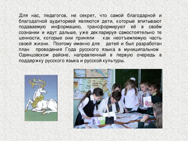 Для нас, педагогов, не секрет, что самой благодарной и благодатной аудиторией являются дети, которые впитывают подаваемую информацию, трансформируют её в своём сознании и идут дальше, уже декларируя самостоятельно те ценности, которые они приняли как неотъемлемую часть своей жизни. Поэтому именно для детей и был разработан план проведения Года русского языка в муниципальном Одинцовском районе, направленный в первую очередь в поддержку русского языка и русской культуры. 
