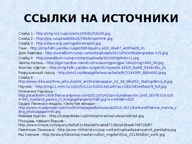 ССЫЛКИ НА ИСТОЧНИКИ Слайд 1 - http://img.nr2.ru/pict/arts1/05/81/58106.jpg Слайд 2 - http://psj.ru/upload/iblock/789/bnvpiirtmk.jpg Слайд 3 - http://slavs.org.ua/img/diorama/02.jpg Танк - http://img-fotki.yandex.ru/get/5806/puliru.a2/0_4be67_e00f4e28_XL Дом Павлова - http://waralbum.ru/wp-content/uploads/2011/05/imStalengrades-315.jpg Слайд 4 - http://waralbum.ru/wp-content/uploads/2010/03/photo11.jpg Залпы Катюш - http://igor-tambov.narod.ru/museum/gpw/gpw-1942/img/1942_46.jpg Фонтан «Дети» - http://img-fotki.yandex.ru/get/4515/yes06.245/0_6ad4f_5436c5bc_XL Разрушенный город - http://smi2.ru/data/galleries/cache//e/8/7/144385_680x600.jpeg Слайд 6 - http://www.rkka.es/Otros_articulos/06_art/Dioramas/pan_02_08_0ButIDr_StalingrBitva_8.jpg Паулюс - http://img11.nnm.ru/1/2/c/5/1/12c5163c4e2a307acc2d3c5834d5ea79_full.jpg Пленение Паулюса - http://stahlhelm1939.files.wordpress.com/2011/05/420px-bundesarchiv_bild_183-f0316-0204-005_russland_paulus_in_kriegsgefangenschaft.jpg?w=440&h=620 Орден Ленина и медаль «Золотая звезда» - http://www.nivasposad.ru/school/homepages/belousova/2010-2011/konkurs/filatova_marina_v/big_photo/gagarin65.jpg Мамаев Курган - http://ivanpobeda.ru/photos/miracles/russia/rodina3.jpg Площадь павших борцов - http://www.tineye.com/query/6e5a51c46a3eb5ca6e871382e43baeb799728df7 Памятник Паникахе - http://www.militarists.ru/wp-content/uploads/pamyatnik_panikaha.jpg Мы помним - http://www.photoshop-master.ru/kon_img/kon5/us_231390/kon_work.jpg 