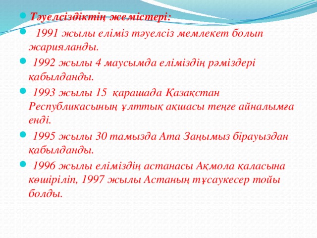 Тәуелсіздіктің жемістері:  1991 жылы еліміз тәуелсіз мемлекет болып жарияланды.  1992 жылы 4 маусымда еліміздің рәміздері қабылданды.  1993 жылы 15 қарашада Қазақстан Республикасының ұлттық ақшасы теңге айналымға енді.  1995 жылы 30 тамызда Ата Заңымыз бірауыздан қабылданды.  1996 жылы еліміздің астанасы Ақмола қаласына көшіріліп, 1997 жылы Астаның тұсаукесер тойы болды. 