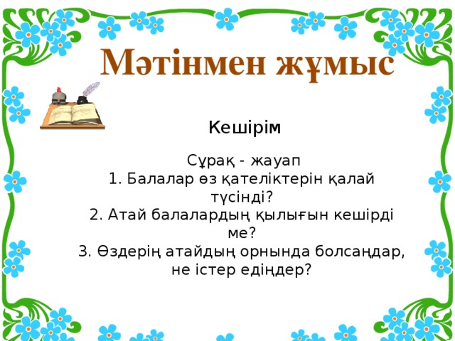  Мәтінмен жұмыс  Кешірім   Сұрақ - жауап  1. Балалар өз қателіктерін қалай түсінді?  2. Атай балалардың қылығын кешірді ме?  3. Өздерің атайдың орнында болсаңдар, не істер едіңдер?   