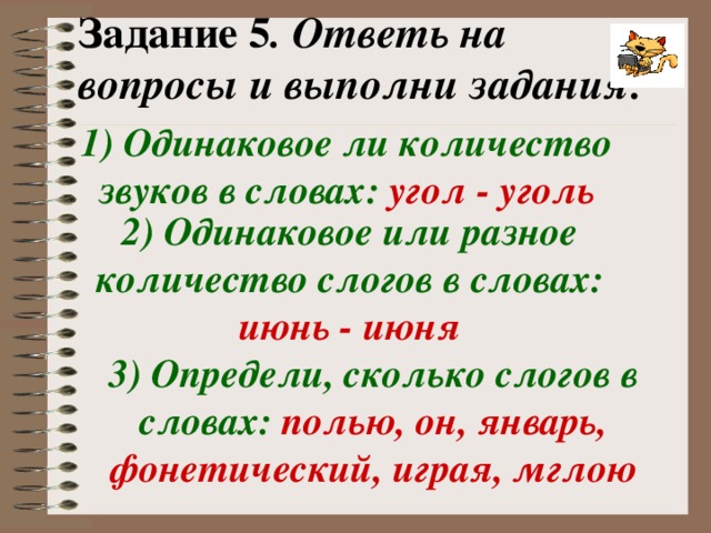 Задание 5 . Ответь на вопросы и выполни задания: 1) Одинаковое ли количество звуков в словах:  угол - уголь 2) Одинаковое или разное количество слогов в словах:  июнь - июня 3) Определи, сколько слогов в словах:  полью, он, январь, фонетический, играя, мглою 