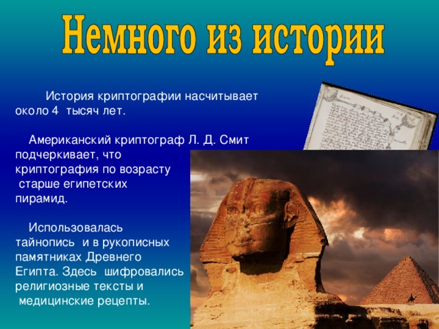  История криптографии насчитывает около 4 тысяч лет.  Американский криптограф Л. Д. Смит подчеркивает, что криптография по возрасту  старше египетских пирамид.  Использовалась тайнопись и в рукописных памятниках Древнего Египта. Здесь шифровались религиозные тексты и  медицинские рецепты. 