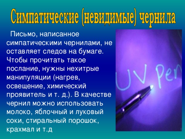  Письмо, написанное симпатическими чернилами, не оставляет следов на бумаге. Чтобы прочитать такое послание, нужны нехитрые манипуляции (нагрев, освещение, химический проявитель и т. д.). В качестве чернил можно использовать молоко, яблочный и луковый соки, стиральный порошок, крахмал и т.д  