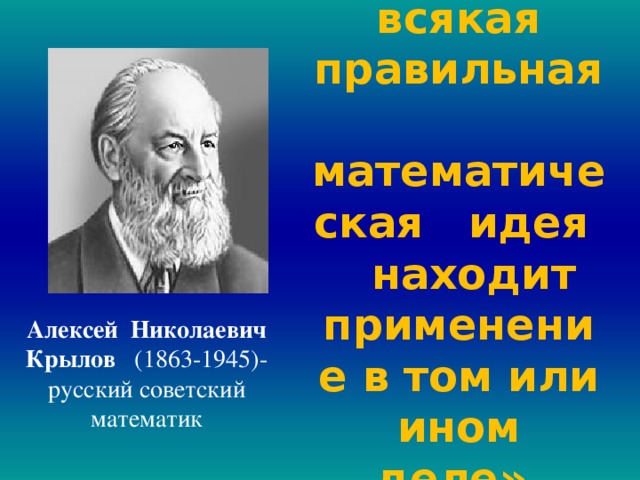  «Рано или поздно всякая правильная математическая идея находит применение в том или ином деле».  Алексей Николаевич Крылов (1863-1945)- русский советский математик  