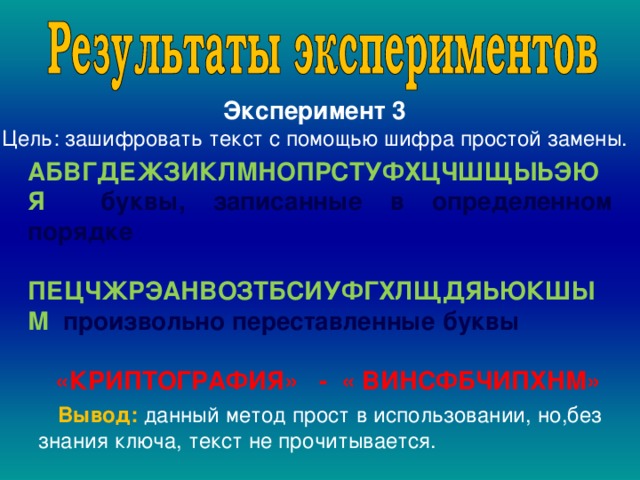 Эксперимент 3 Цель: зашифровать текст с помощью шифра простой замены. АБВГДЕЖЗИКЛМНОПРСТУФХЦЧШЩЫЬЭЮЯ буквы, записанные в определенном порядке  ПЕЦЧЖРЭАНВОЗТБСИУФГХЛЩДЯЬЮКШЫМ произвольно переставленные буквы       «КРИПТОГРАФИЯ» - « ВИНСФБЧИПХНМ»  Вывод: данный метод прост в использовании, но,без знания ключа, текст не прочитывается. 