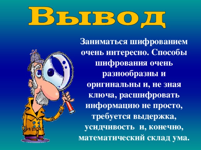 Заниматься шифрованием очень интересно. Способы шифрования очень разнообразны и оригинальны и, не зная ключа, расшифровать информацию не просто, требуется выдержка, усидчивость и, конечно, математический склад ума. 