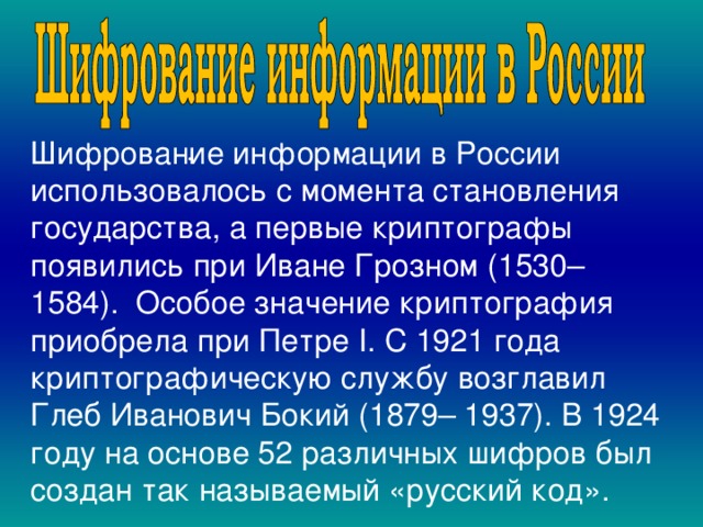  . Шифрование информации в России использовалось с момента становления государства, а первые криптографы появились  при Иване Грозном (1530–1584). Особое значение криптография приобрела при Петре I. С 1921 года криптографическую службу возглавил Глеб Иванович Бокий (1879– 1937). В 1924 году на основе 52 различных шифров был создан так называемый «русский код». , 