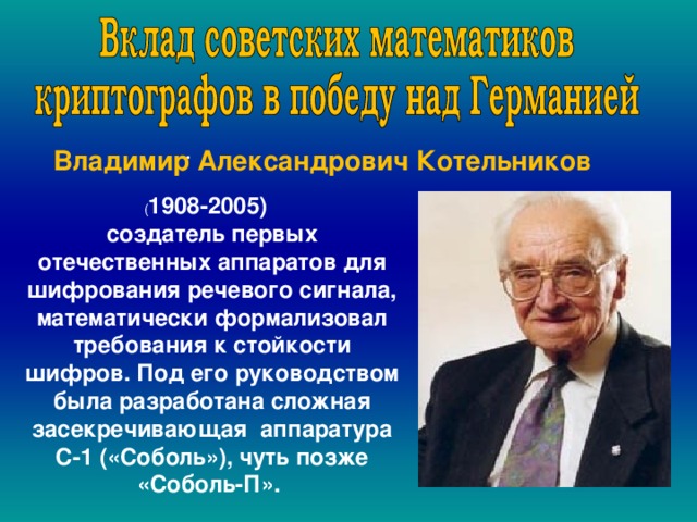  . Владимир Александрович Котельников  ( 1908-2005) создатель первых отечественных аппаратов для шифрования речевого сигнала, математически формализовал требования к стойкости шифров. Под его руководством была разработана сложная засекречивающая аппаратура С-1 («Соболь»), чуть позже «Соболь-П». 