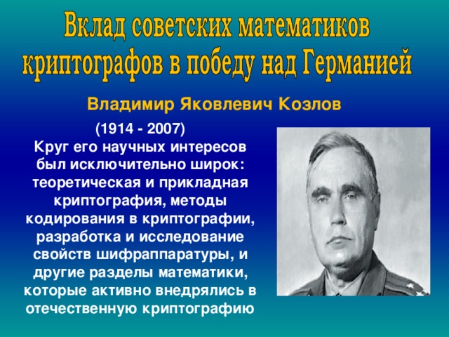  .  Владимир Яковлевич Козлов (1914 - 2007) Круг его научных интересов был исключительно широк: теоретическая и прикладная криптография, методы кодирования в криптографии, разработка и исследование свойств шифраппаратуры, и другие разделы математики, которые активно внедрялись в отечественную криптографию , 