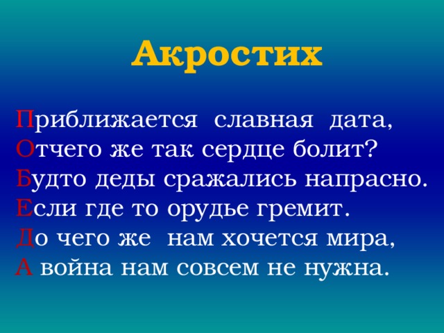 Акростих П риближается славная дата, О тчего же так сердце болит? Б удто деды сражались напрасно. Е сли где то орудье гремит. Д о чего же нам хочется мира, А война нам совсем не нужна. 