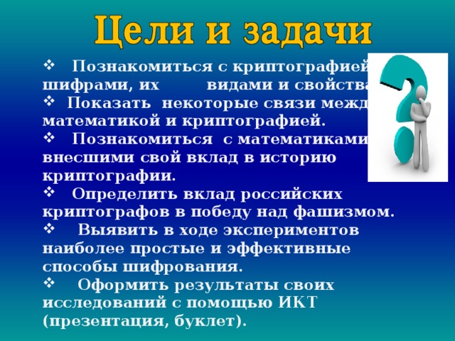    Познакомиться с криптографией; шифрами, их видами и свойствами.  Показать некоторые связи между математикой и криптографией.  Познакомиться с математиками, внесшими свой вклад в историю криптографии.  Определить вклад российских криптографов в победу над фашизмом.  Выявить в ходе экспериментов наиболее простые и эффективные способы шифрования.  Оформить результаты своих исследований с помощью ИКТ (презентация, буклет). 