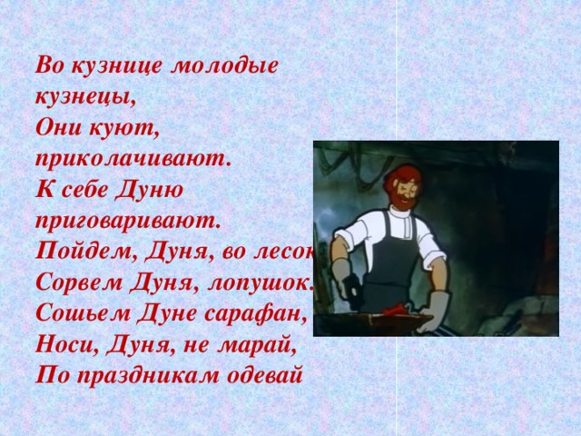 Во кузнице молодые кузнецы, Они куют, приколачивают. К себе Дуню приговаривают. Пойдем, Дуня, во лесок, Сорвем Дуня, лопушок. Сошьем Дуне сарафан, Носи, Дуня, не марай, По праздникам одевай