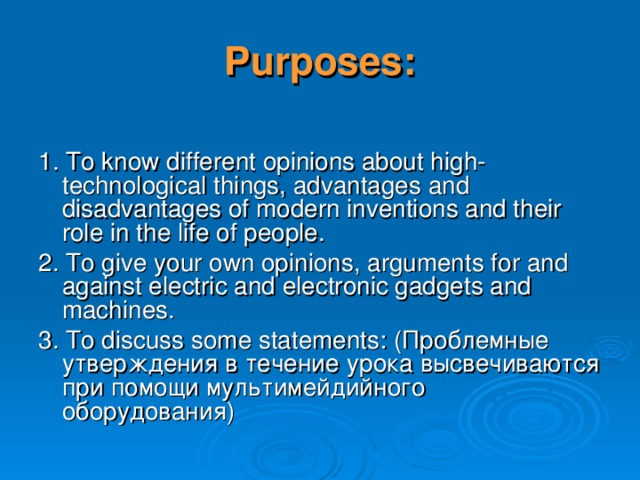 Purposes: 1. To know different opinions about high- technological things, advantages and disadvantages of modern inventions and their role in the life of people. 2. To give your own opinions, arguments for and against electric and electronic gadgets and machines. 3. To discuss some statements : (Проблемные утверждения в течение урока высвечиваются при помощи мультимейдийного оборудования) 