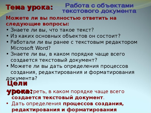 Тема урока: Можете ли вы полностью ответить на следующие вопросы:  Знаете ли вы, что такое текст?  Из каких основных объектов он состоит?  Работали ли вы ранее с текстовым редактором  Microsoft Word?  Знаете ли вы, в каком порядке чаще всего  создается текстовый документ?  Можете ли вы дать определения процессов  создания, редактирования и форматирования документа? Цели урока: Рассмотреть, в каком порядке чаще всего  создается текстовый документ . Дать определения процессов создания, редактирования и форматирования документа. 