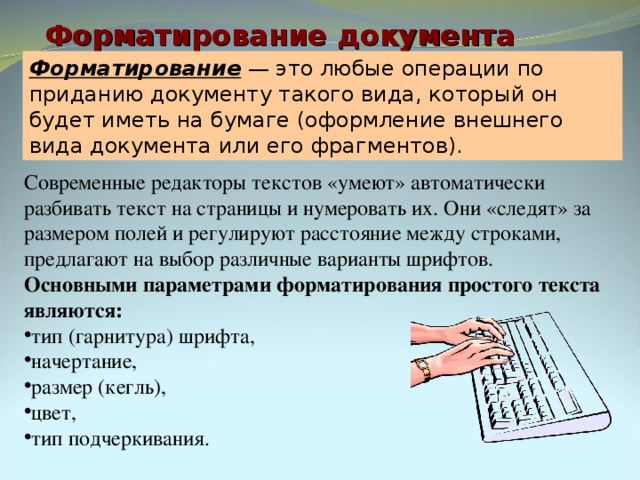 Форматирование документа Форматирование — это любые операции по приданию документу такого вида, который он будет иметь на бумаге (оформление внешнего вида документа или его фрагментов). Современные редакторы текстов «умеют» автоматически разбивать текст на страницы и нумеровать их. Они «следят» за размером полей и регулируют расстояние между строками, предлагают на выбор различные варианты шрифтов. Основными параметрами форматирования простого текста являются: тип (гарнитура) шрифта, начертание, размер (кегль), цвет, тип подчеркивания. 