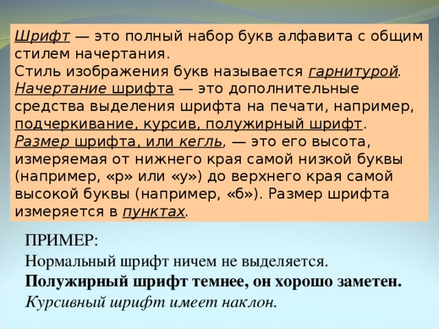 Шрифт  — это полный набор букв алфавита с общим стилем начертания. Стиль изображения букв называется гарнитурой . Начертание шрифта — это дополнительные средства выделения шрифта на печати, например, подчеркивание, курсив, полужирный шрифт . Размер шрифта, или кегль , — это его высота, измеряемая от нижнего края самой низкой буквы (например, «р» или «у») до верхнего края самой высокой буквы (например, «б»). Размер шрифта измеряется в пунктах . ПРИМЕР: Нормальный шрифт ничем не выделяется. Полужирный шрифт темнее, он хорошо заметен. Курсивный шрифт имеет наклон. 
