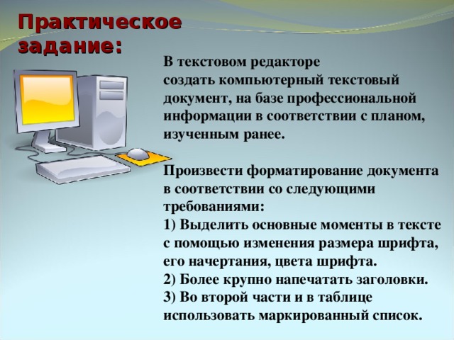 Практическое задание: В текстовом редакторе  создать компьютерный текстовый документ, на базе профессиональной информации в соответствии с планом, изученным ранее.  Произвести форматирование документа в соответствии со следующими требованиями: 1) Выделить основные моменты в тексте с помощью изменения размера шрифта, его начертания, цвета шрифта. 2) Более крупно напечатать заголовки. 3) Во второй части и в таблице использовать маркированный список. 