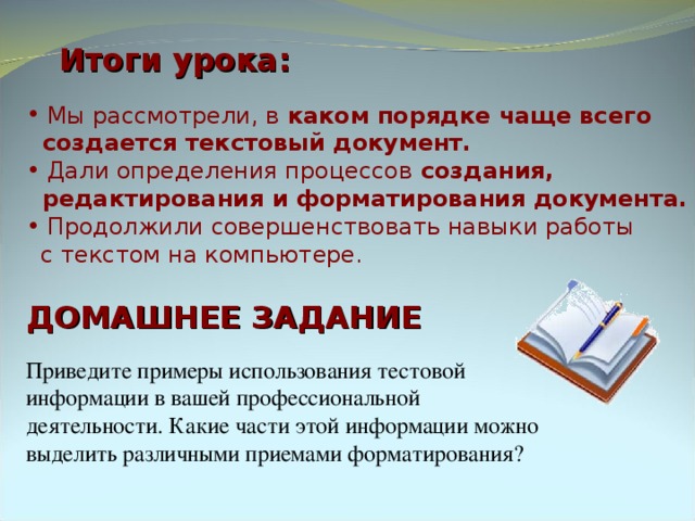 Итоги урока:  Мы рассмотрели, в каком порядке чаще всего  создается текстовый документ.    Дали определения процессов создания,  редактирования и форматирования документа.  Продолжили совершенствовать навыки работы  с текстом на компьютере. ДОМАШНЕЕ ЗАДАНИЕ Приведите примеры использования тестовой информации в вашей профессиональной деятельности. Какие части этой информации можно выделить различными приемами форматирования? 