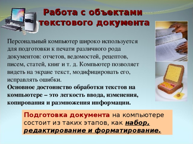 Работа с объектами  текстового документа Персональный компьютер широко используется для подготовки к печати различного рода документов: отчетов, ведомостей, рецептов, писем, статей, книг и т. д. Компьютер позволяет видеть на экране текст, модифицировать его, исправлять ошибки. Основное достоинство обработки текстов на компьютере – это легкость ввода, изменения, копирования и размножения информации. Подготовка документа на компьютере состоит из таких этапов, как набор, редактирование и форматирование. 