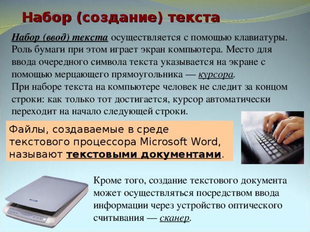 Набор (создание) текста Набор (ввод) текста осуществляется с помощью клавиатуры. Роль бумаги при этом играет экран компьютера. Место для ввода очередного символа текста указывается на экране с помощью мерцающего прямоугольника — курсора . При наборе текста на компьютере человек не следит за концом строки: как только тот достигается, курсор автоматически переходит на начало следующей строки. Файлы, создаваемые в среде текстового процессора Microsoft Word, называют текстовыми документами . Кроме того, создание текстового документа может осуществляться посредством ввода информации через устройство оптического считывания — сканер . 