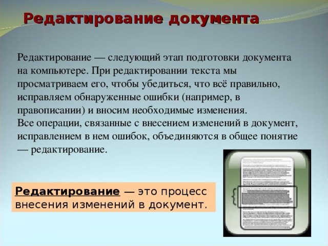 Редактирование документа Редактирование — следующий этап подготовки документа на компьютере. При редактировании текста мы просматриваем его, чтобы убедиться, что всё правильно, исправляем обнаруженные ошибки (например, в правописании) и вносим необходимые изменения. Все операции, связанные с внесением изменений в документ, исправлением в нем ошибок, объединяются в общее понятие — редактирование. Редактирование — это процесс внесения изменений в документ. 