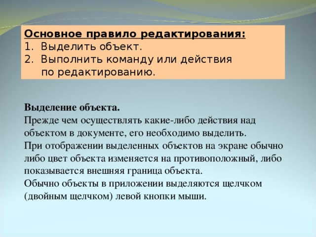 Основное правило редактирования: 1. Выделить объект. 2. Выполнить команду или действия  по редактированию. Выделение объекта.  Прежде чем осуществлять какие-либо действия над объектом в документе, его необходимо выделить. При отображении выделенных объектов на экране обычно либо цвет объекта изменяется на противоположный, либо показывается внешняя граница объекта. Обычно объекты в приложении выделяются щелчком (двойным щелчком) левой кнопки мыши. 