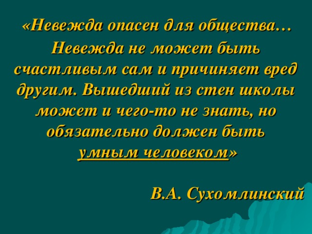       «Невежда опасен для общества… Невежда не может быть счастливым сам и причиняет вред другим. Вышедший из стен школы может и чего-то не знать, но обязательно должен быть  умным человеком »   В.А. Сухомлинский              