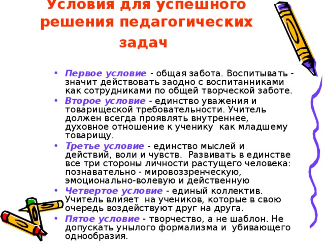 Условия  для успешного решения педагогических задач  Первое условие  - общая забота. Воспитывать - значит действовать заодно с воспитанниками как сотрудниками по общей творческой заботе. Второе условие - единство уважения и товарищеской требовательности. Учитель должен всегда проявлять внутреннее, духовное отношение к ученику как младшему товарищу. Третье условие - единство мыслей и действий, воли и чувств. Развивать в единстве все три стороны личности растущего человека: познавательно - мировоззренческую, эмоционально-волевую и действенную Четвертое условие - единый коллектив. Учитель влияет на учеников, которые в свою очередь воздействуют друг на друга. Пятое условие - творчество, а не шаблон. Не допускать унылого формализма и убивающего однообразия. 