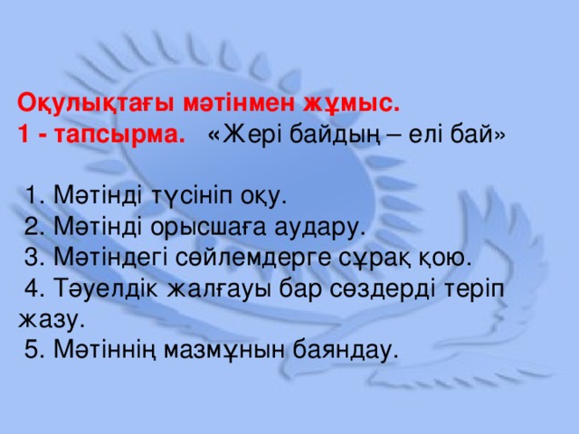 Оқулықтағы мәтінмен жұмыс. 1 - тапсырма. « Жері байдың – елі бай»  1. Мәтінді түсініп оқу.  2. Мәтінді орысшаға аудару.  3. Мәтіндегі сөйлемдерге сұрақ қою.  4. Тәуелдік жалғауы бар сөздерді теріп жазу.  5. Мәтіннің мазмұнын баяндау.