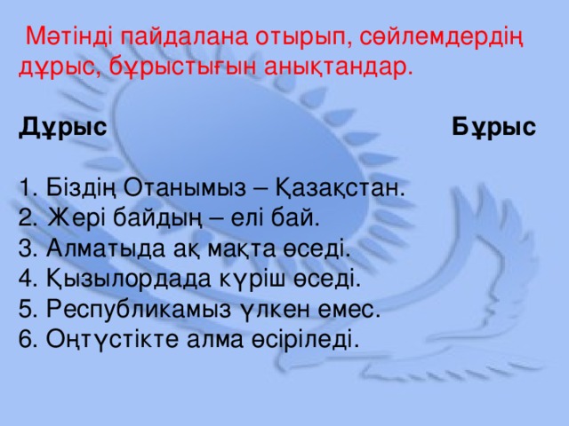 Мәтінді пайдалана отырып, сөйлемдердің дұрыс, бұрыстығын анықтандар. Дұрыс Бұрыс  1. Біздің Отанымыз – Қазақстан.  2. Жері байдың – елі бай.  3. Алматыда ақ мақта өседі.  4. Қызылордада күріш өседі.  5. Республикамыз үлкен емес.  6. Оңтүстікте алма өсіріледі.