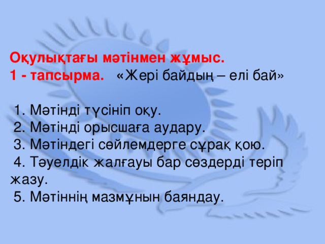 Оқулықтағы мәтінмен жұмыс. 1 - тапсырма. « Жері байдың – елі бай»  1. Мәтінді түсініп оқу.  2. Мәтінді орысшаға аудару.  3. Мәтіндегі сөйлемдерге сұрақ қою.  4. Тәуелдік жалғауы бар сөздерді теріп жазу.  5. Мәтіннің мазмұнын баяндау.