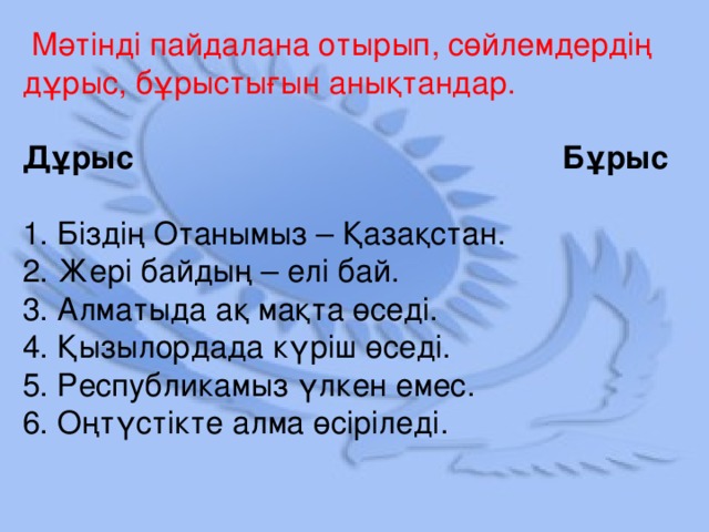 Мәтінді пайдалана отырып, сөйлемдердің дұрыс, бұрыстығын анықтандар. Дұрыс Бұрыс  1. Біздің Отанымыз – Қазақстан.  2. Жері байдың – елі бай.  3. Алматыда ақ мақта өседі.  4. Қызылордада күріш өседі.  5. Республикамыз үлкен емес.  6. Оңтүстікте алма өсіріледі.
