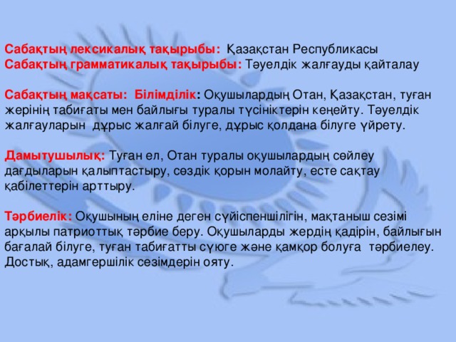 Сабақтың лексикалық тақырыбы:  Қазақстан Республикасы Сабақтың грамматикалық тақырыбы:  Тәуелдік жалғауды қайталау  Сабақтың мақсаты: Білімділік : Оқушылардың Отан, Қазақстан, туған жерінің табиғаты мен байлығы туралы түсініктерін кеңейту. Тәуелдік жалғауларын дұрыс жалғай білуге, дұрыс қолдана білуге үйрету. Дамытушылық:  Туған ел, Отан туралы оқушылардың сөйлеу дағдыларын қалыптастыру, сөздік қорын молайту, есте сақтау қабілеттерін арттыру. Тәрбиелік:  Оқушының еліне деген сүйіспеншілігін, мақтаныш сезімі арқылы патриоттық тәрбие беру. Оқушыларды жердің қадірін, байлығын бағалай білуге, туған табиғатты сүюге және қамқор болуға тәрбиелеу. Достық, адамгершілік сезімдерін ояту.