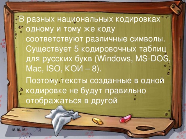 В разных национальных кодировках одному и тому же коду соответствуют различные символы. Существует 5 кодировочных таблиц для русских букв ( Windows , MS - DOS , Mac , ISO , КОИ – 8).  Поэтому тексты созданные в одной кодировке не будут правильно отображаться в другой  18.10.16  