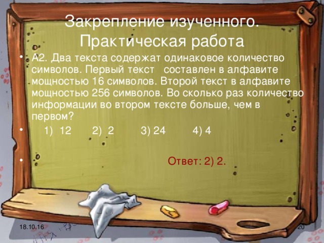 Закрепление изученного. Практическая работа А2. Два текста содержат одинаковое количество символов. Первый текст составлен в алфавите мощностью 16 символов. Второй текст в алфавите мощностью 256 символов. Во сколько раз количество информации во втором тексте больше, чем в первом?  1) 12 2) 2 3) 24 4) 4   Ответ: 2) 2. 18.10.16  