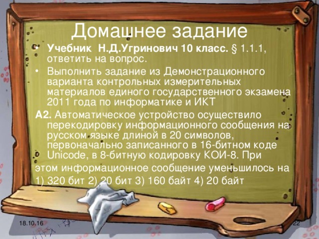 Домашнее задание Учебник Н.Д.Угринович 10 класс. § 1.1.1, ответить на вопрос. Выполнить задание из Демонстрационного варианта контрольных измерительных материалов единого государственного экзамена 2011 года по информатике и ИКТ А2. Автоматическое устройство осуществило перекодировку информационного сообщения на русском языке длиной в 20 символов, первоначально записанного в 16-битном коде Unicode, в 8-битную кодировку КОИ-8. При этом информационное сообщение уменьшилось на 1) 320 бит 2) 20 бит 3) 160 байт 4) 20 байт 18.10.16  